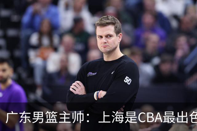 广东男篮主帅：上海是CBA最出色队伍之一，今晚是艰苦挑战