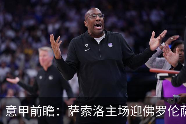 意甲前瞻：萨索洛主场迎佛罗伦萨，保级双雄抢分看贝拉尔迪