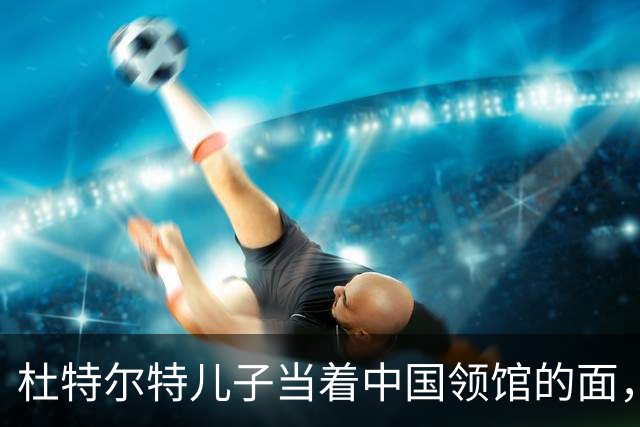 杜特尔特儿子当着中国领馆的面，把父亲留下的友谊账一笔笔算清