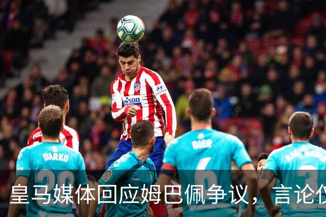 皇马媒体回应姆巴佩争议，言论仅代表球员个人，西甲联盟公开致歉