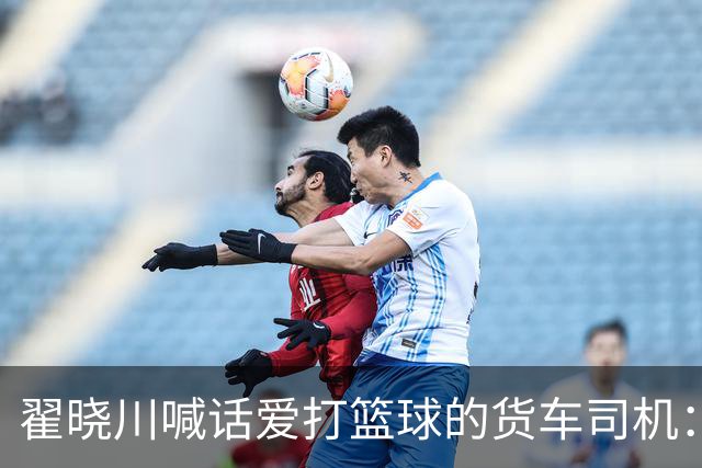 翟晓川喊话爱打篮球的货车司机：来首钢主场为我们加油