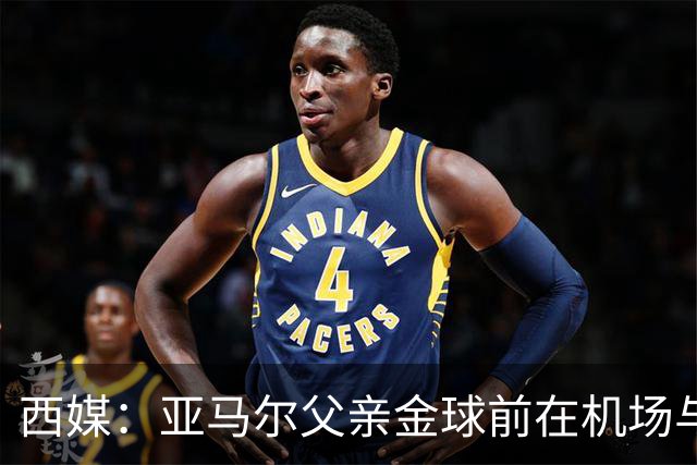 西媒：亚马尔父亲金球前在机场与人冲突 朝人脸吐口水+抄凳子打人