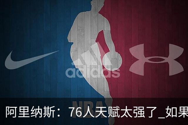 阿里纳斯：76人天赋太强了 如果保持健康 全明星赛后会非常可怕