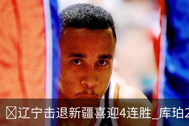 🏀辽宁击退新疆喜迎4连胜 库珀27+5+11 克里斯19+8 辛普森33分