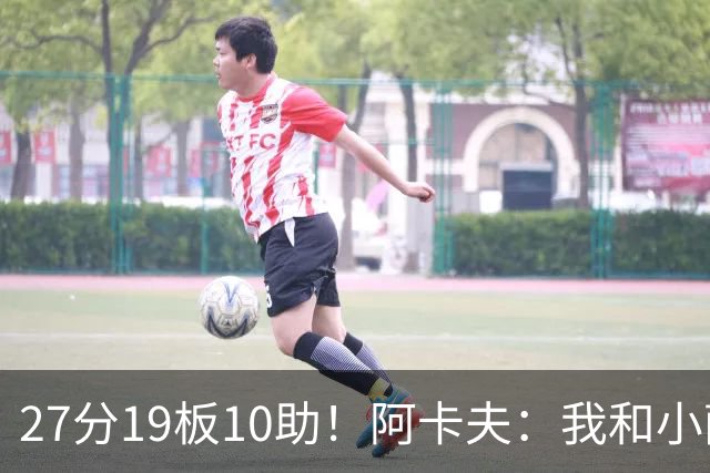27分19板10助！阿卡夫：我和小萨的默契很好 他能所有人变得更好