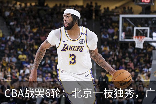 CBA战罢6轮：北京一枝独秀，广东山东掉链子，辽篮惊喜，黑马褪色