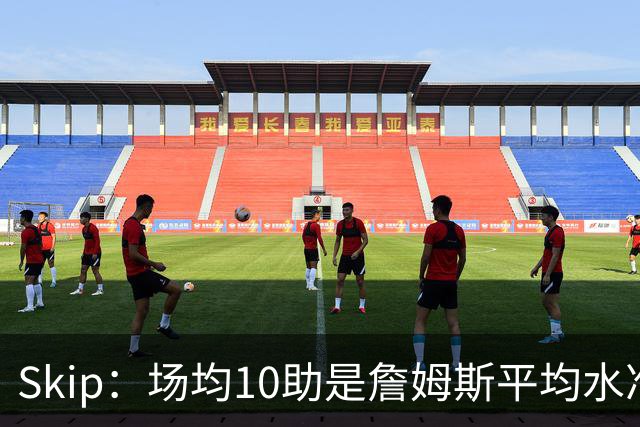 Skip：场均10助是詹姆斯平均水准 不过马克西未向詹姆斯妥协球权